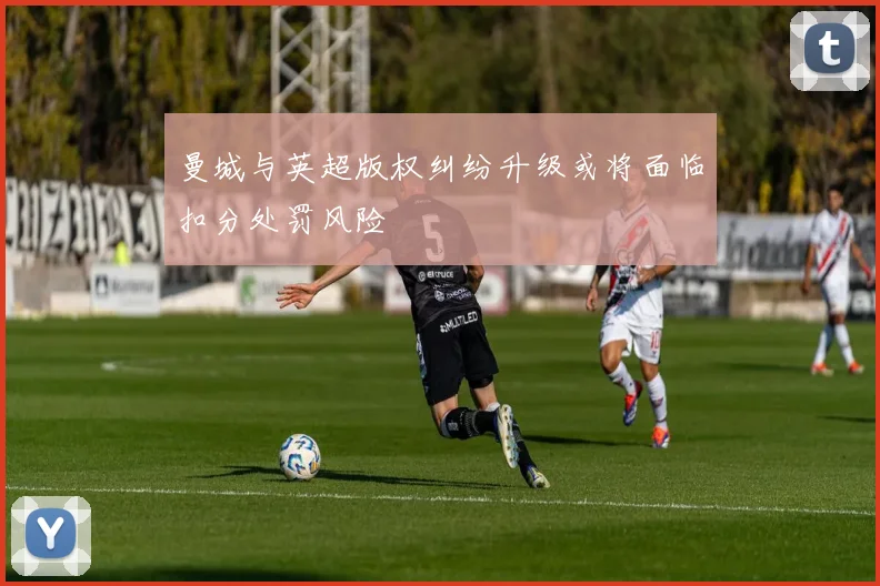 曼城与英超版权纠纷升级或将面临扣分处罚风险