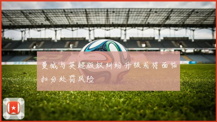 曼城与英超版权纠纷升级或将面临扣分处罚风险